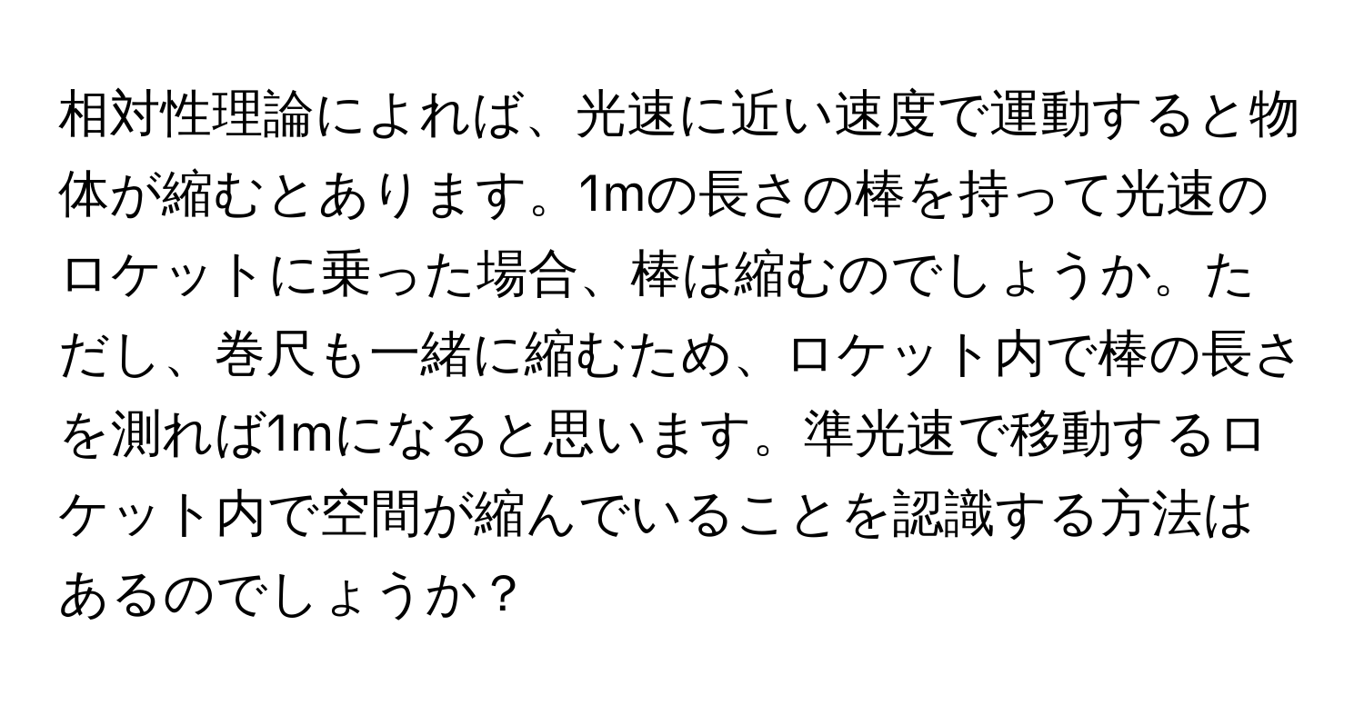 相対性理論によれば、光速に近い速度で運動すると物体が縮むとあります。1mの長さの棒を持って光速のロケットに乗った場合、棒は縮むのでしょうか。ただし、巻尺も一緒に縮むため、ロケット内で棒の長さを測れば1mになると思います。準光速で移動するロケット内で空間が縮んでいることを認識する方法はあるのでしょうか？