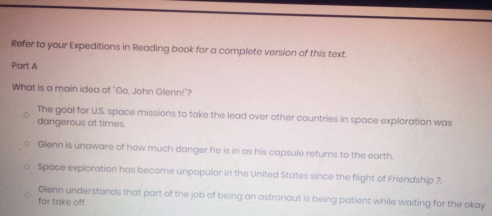 Refer to your Expeditions in Reading book for a complete version of this text.
Part A
What is a main idea of "Go, John Glenn!"?
The goal for U.S. space missions to take the lead over other countries in space exploration was
dangerous at times.
Glenn is unaware of how much danger he is in as his capsule returns to the earth.
Space exploration has become unpopular in the United States since the flight of Friendship 7.
Glenn understands that part of the job of being an astronaut is being patient while waiting for the okay
for take off.