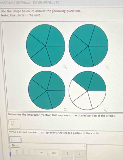 ess2/?cid =2189798kaid=15450859d/skip/12 
Use the image below to answer the following questions. 
Note: One circle is the unit. 
Determine the improper fraction that represents the shaded portion of the circles.
 17/20 
Write a mixed number that represents the shaded portion of the circles. 
Basic 
a 
×
 n/□    □ /□   ∞ DNE ↑ 1