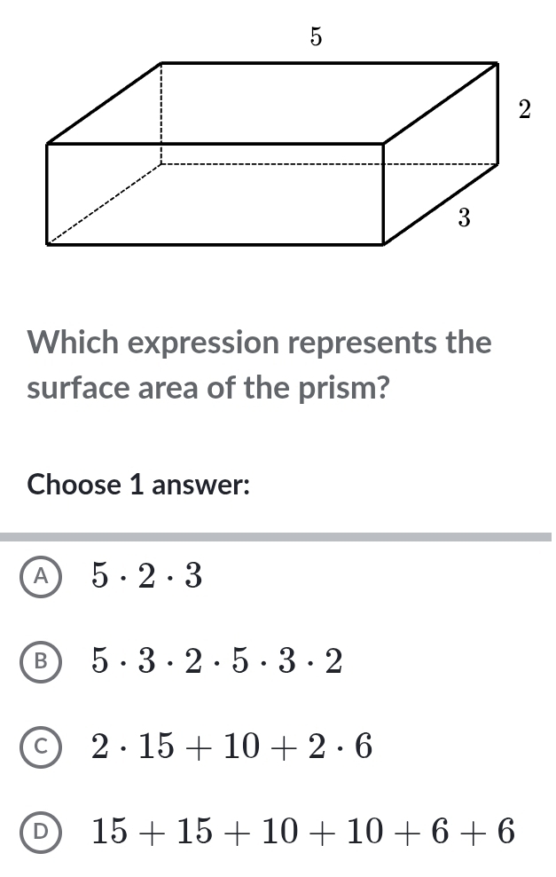 Which expression represents the
surface area of the prism?
Choose 1 answer:
A 5· 2· 3
B 5· 3· 2· 5· 3· 2
C 2· 15+10+2· 6
D 15+15+10+10+6+6