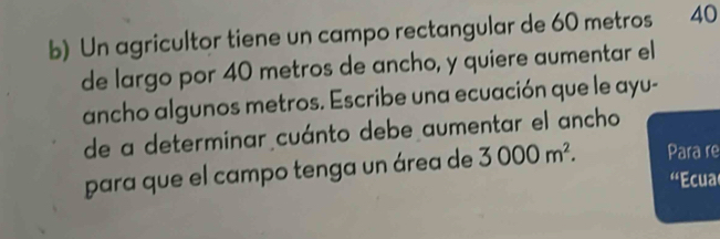 Un agricultor tiene un campo rectangular de 60 metros 40
de largo por 40 metros de ancho, y quiere aumentar el 
ancho algunos metros. Escribe una ecuación que le ayu- 
de a determinar cuánto debe aumentar el ancho 
para que el campo tenga un área de 3000m^2. Para re 
'Ecua