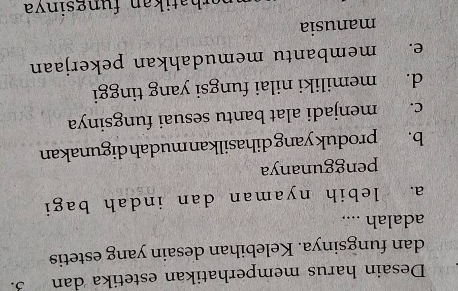 Desain harus memperhatikan estetika dan 3.
dan fungsinya. Kelebihan desain yang estetis
adalah ....
a. lebih nyaman dan indah bagi
penggunanya
b. produk yang dihasilkan mudahdigunakan
c. menjadi alat bantu sesuai fungsinya
d. memiliki nilai fungsi yang tinggi
e. membantu memudahkan pekerjaan
manusia
erh a tikan fungsinva