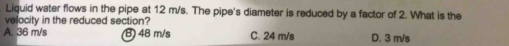 Liquid water flows in the pipe at 12 m/s. The pipe's diameter is reduced by a factor of 2. What is the
velocity in the reduced section?
A. 36 m/s B) 48 m/s C. 24 m/s D. 3 m/s