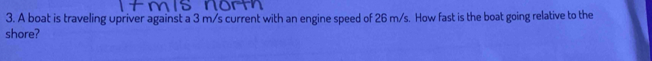 A boat is traveling upriver against a 3 m/s current with an engine speed of 26 m/s. How fast is the boat going relative to the 
shore?