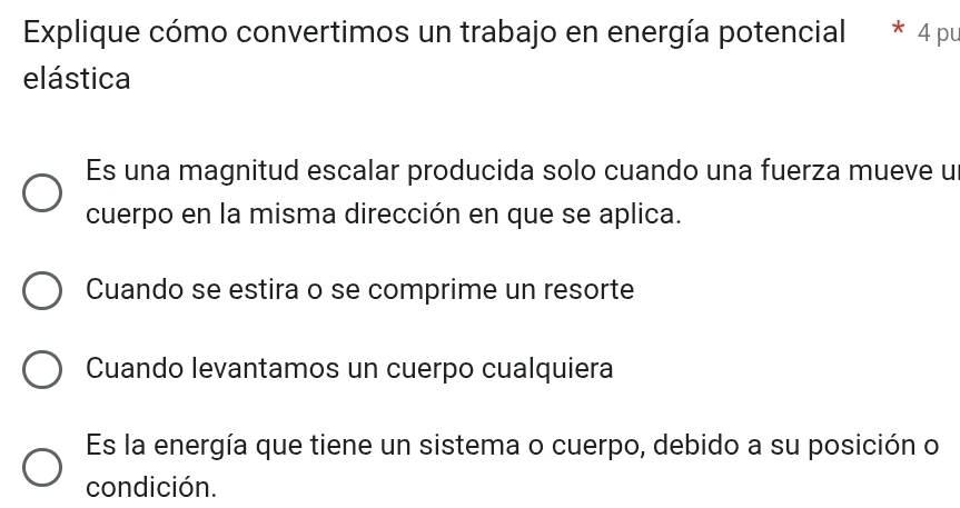 Explique cómo convertimos un trabajo en energía potencial * 4 pu
elástica
Es una magnitud escalar producida solo cuando una fuerza mueve u
cuerpo en la misma dirección en que se aplica.
Cuando se estira o se comprime un resorte
Cuando levantamos un cuerpo cualquiera
Es la energía que tiene un sistema o cuerpo, debido a su posición o
condición.