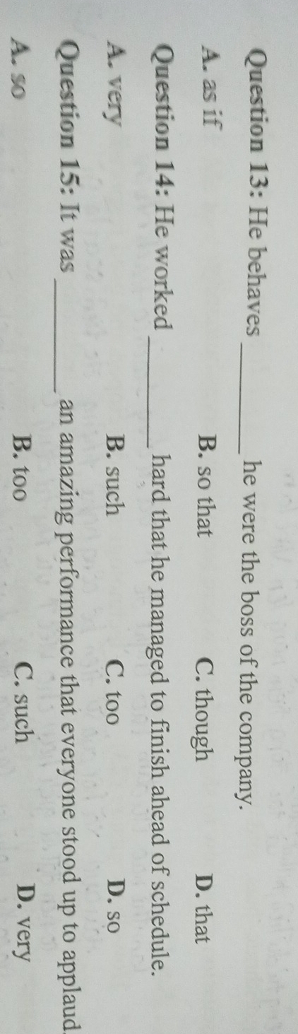 He behaves _he were the boss of the company.
A. as if B. so that C. though D. that
Question 14: He worked _hard that he managed to finish ahead of schedule.
A. very B. such C. too D. so
Question 15: It was _an amazing performance that everyone stood up to applaud
A. so B. too C. such D. very