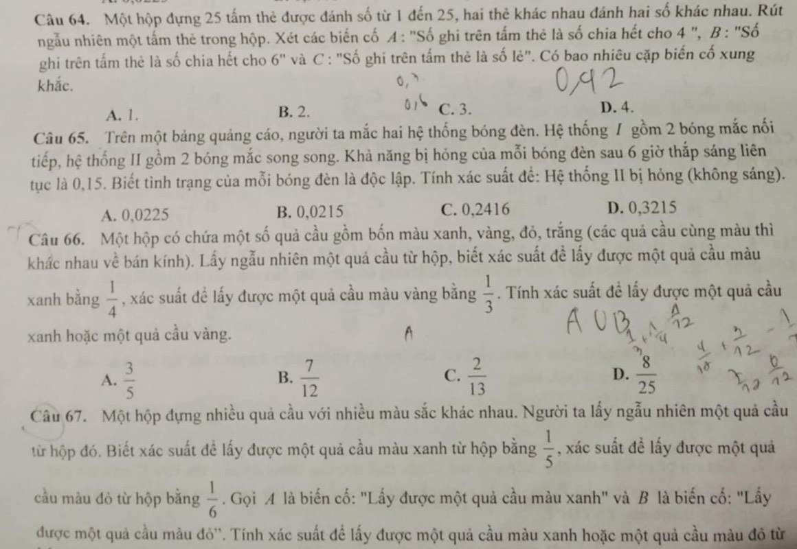 Một hộp đựng 25 tấm thẻ được đánh số từ 1 đến 25, hai thẻ khác nhau đánh hai số khác nhau. Rút
ngẫu nhiên một tấm thẻ trong hộp. Xét các biến cố A : "Số ghi trên tấm thẻ là số chia hết cho 4 ", B : "Số
ghi trên tấm thẻ là số chia hết cho 6" và C : "Số ghi trên tấm thẻ là số lẻ". Có bao nhiêu cặp biến cố xung
khắc.
A. 1. B. 2. C. 3.
D. 4.
Câu 65. Trên một bảng quảng cáo, người ta mắc hai hệ thống bóng đèn. Hệ thống / gồm 2 bóng mắc nối
tiếp, hệ thống II gồm 2 bóng mắc song song. Khả năng bị hỏng của mỗi bóng đèn sau 6 giờ thắp sáng liên
tục là 0,15. Biết tình trạng của mỗi bóng đèn là độc lập. Tính xác suất để: Hệ thống II bị hỏng (không sáng).
A. 0,0225 B. 0,0215 C. 0,2416 D. 0,3215
Câu 66. Một hộp có chứa một số quả cầu gồm bốn màu xanh, vàng, đỏ, trắng (các quả cầu cùng màu thì
khác nhau về bán kính). Lấy ngẫu nhiên một quả cầu từ hộp, biết xác suất đề lấy được một quả cầu màu
xanh bằng  1/4  , xác suất đề lấy được một quả cầu màu vàng bằng  1/3 . Tính xác suất đề lấy được một quả cầu
xanh hoặc một quả cầu vàng.
A.  3/5   7/12   2/13   8/25 
B.
C.
D.
Câu 67. Một hộp đựng nhiều quả cầu với nhiều màu sắc khác nhau. Người ta lấy ngẫu nhiên một quả cầu
từ hộp đó. Biết xác suất để lấy được một quả cầu màu xanh từ hộp bằng  1/5  , xác suất đề lấy được một quả
cầu màu đỏ từ hộp bằng  1/6 . Gọi A là biến cố: "Lấy được một quả cầu màu xanh" và B là biến cố: "Lấy
được một quả cầu màu đỏ''. Tính xác suất để lấy được một quả cầu màu xanh hoặc một quả cầu màu đỏ từ