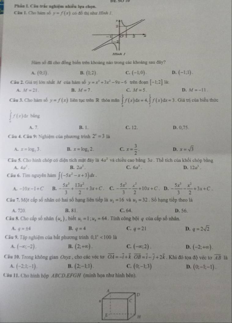 Phần L Câu trắc nghiệm nhiều lựa chọn.
Cầu I. Cho hám số y=f(x) có đồ thị như Hình 1.
Hàm số đã cho đồng biển trên khoảng nào trong các khoảng sau đây?
A. (0;1). B. (1;2). C. (-1;0). D. (-1;1).
Câu 2. Giá trị lớn nhất Mỹ của hàm số y=x^3+3x^2-9x-6 trên đoạn [-1;2] là:
A. M=21. B. M=7. C. M=5. D. M=-11.
Cầu 3. Cho hàm số y=f(x) liên tục trên R thỏa mãn ∈tlimits _0^(2f(x)dx=4,∈tlimits _1^2f(x)dx=3. Giá trị của biểu thức
∈tlimits _0^1f(x)dx bǎng
A. 7. B. 1. C. 12. D. 0,75.
Câu 4. Câu 9: Nghiệm của phương trình 2^x)=3 là
A. x=log _23. B. x=log _32. C. x= 3/2 . D. x=sqrt(3)
Câu 5. Cho hình chóp có diện tích mặt đây là 4a^2 và chiều cao bằng 3a . Thể tích của khối chóp bằng
A. 4a^3. B. 2a^3. C. 6a^3. D. 12a^3.
Cầu 6. Tìm nguyên hàm ∈t (-5x^2-x+3)dx.
A. -10x-1+C B. - 5x^3/3 + 13x^2/2 +3x+C C. - 5x^3/3 - x^2/2 +10x+C. D. - 5x^3/3 - x^2/2 +3x+C.
Câu 7. Một cấp số nhân có hai số hạng liên tiếp là u_2=16 và u_3=32. Số hạng tiếp theo là
A. 720. B. 81. C. 64. D. 56.
Câu 8. Cho cấp số nhân (u_n) , biết u_1=1;u_4=64. Tính công bội 4 của cấp số nhân.
A. q=± 4 B. q=4 C. q=21 D. q=2sqrt(2)
Cầu 9. Tập nghiệm của bất phương trình 0,1^x<100</tex> là
A. (-∈fty ;-2). B. (2;+∈fty ). C. (-∈fty ;2). D. (-2;+∈fty ).
Câu 10. Trong không gian Oxyz , cho các véc tơ vector OA=-vector i+vector kvector OB=vector i-vector j+2vector k Khi đỏ tọa độ véc tơ overline AB là
A. (-2;1;-1), B. (2;-1;1). C. (0;-1;3) D. (0;-1;-1).
Câu 11. Cho hình hộp ABCD.EFGH (minh họa như hình bên).