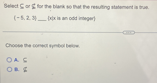 Select ⊆ or ⊆ for the blank so that the resulting statement is true.
 -5,2,3 _ x|x is an odd integer
Choose the correct symbol below.
A. C
B.