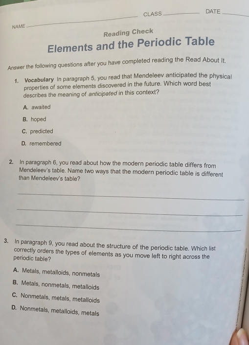 CLASS _DATE_
NAME
_
Reading Check
Elements and the Periodic Table
Answer the following questions after you have completed reading the Read About It.
1. Vocabulary In paragraph 5, you read that Mendeleev anticipated the physical
properties of some elements discovered in the future. Which word best
describes the meaning of anticipated in this context?
A. awaited
B. hoped
C. predicted
D. remembered
2. In paragraph 6, you read about how the modern periodic table differs from
Mendeleev's table. Name two ways that the modern periodic table is different
than Mendeleev's table?
_
_
_
3. In paragraph 9, you read about the structure of the periodic table. Which list
correctly orders the types of elements as you move left to right across the
periodic table?
A. Metals, metalloids, nonmetals
B. Metals, nonmetals, metalloids
C. Nonmetals, metals, metalloids
D. Nonmetals, metalloids, metals