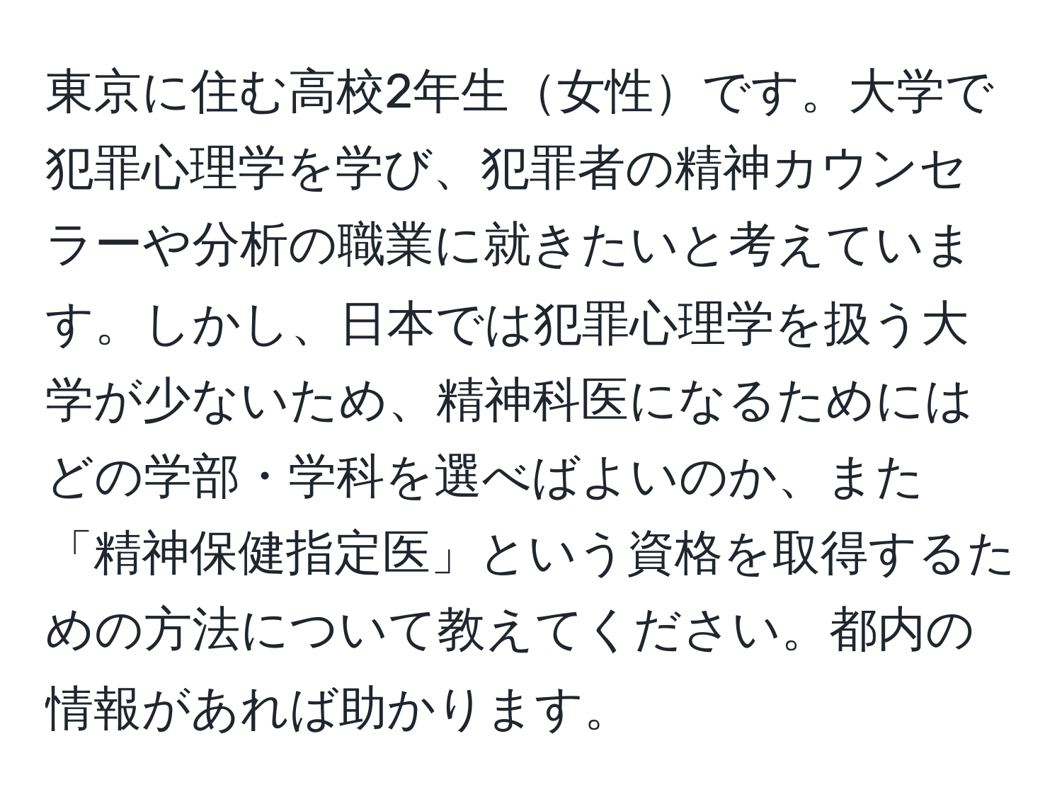 東京に住む高校2年生女性です。大学で犯罪心理学を学び、犯罪者の精神カウンセラーや分析の職業に就きたいと考えています。しかし、日本では犯罪心理学を扱う大学が少ないため、精神科医になるためにはどの学部・学科を選べばよいのか、また「精神保健指定医」という資格を取得するための方法について教えてください。都内の情報があれば助かります。