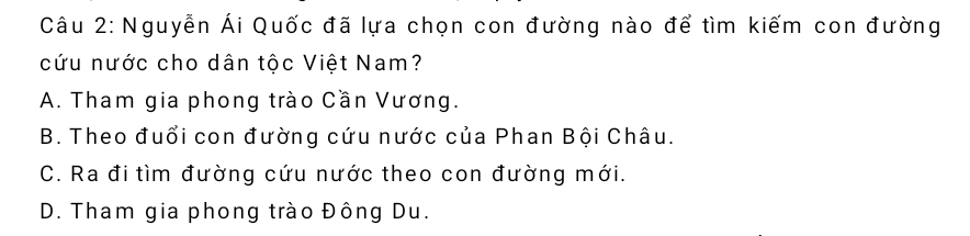 Nguyễn Ái Quốc đã lựa chọn con đường nào để tìm kiếm con đường
cứu nước cho dân tộc Việt Nam?
A. Tham gia phong trào Cần Vương.
B. Theo đuổi con đường cứu nước của Phan Bội Châu.
C. Ra đi tìm đường cứu nước theo con đường mới.
D. Tham gia phong trào Đông Du.