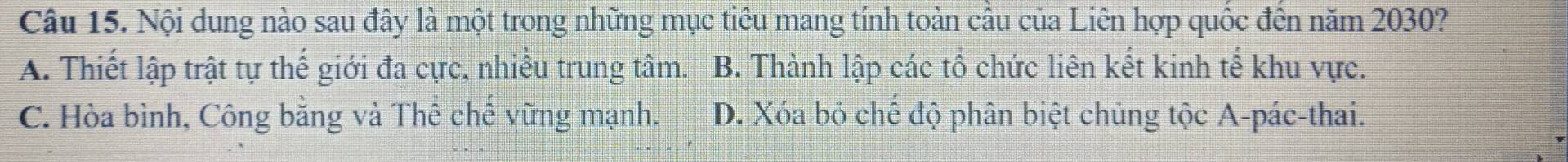Nội dung nào sau đây là một trong những mục tiêu mang tính toàn cầu của Liên hợp quốc đến năm 2030?
A. Thiết lập trật tự thế giới đa cực, nhiều trung tâm. B. Thành lập các tổ chức liên kết kinh tế khu vực.
C. Hòa bình, Công bằng và Thể chế vững mạnh. D. Xóa bỏ chế độ phân biệt chủng tộc A-pác-thai.