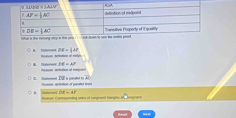 A. Statement: DE= 1/2 AF
Reason: definition of midpon
B. Statement DE=AF
Reason: definition of midpoint
C. Statement overline DE is parallel to overline AC.
Reason: definition of parallel lines
D. Statement DE=AF
Reason: Corresponding sides of congruent triangles an congruent.
Reset Next