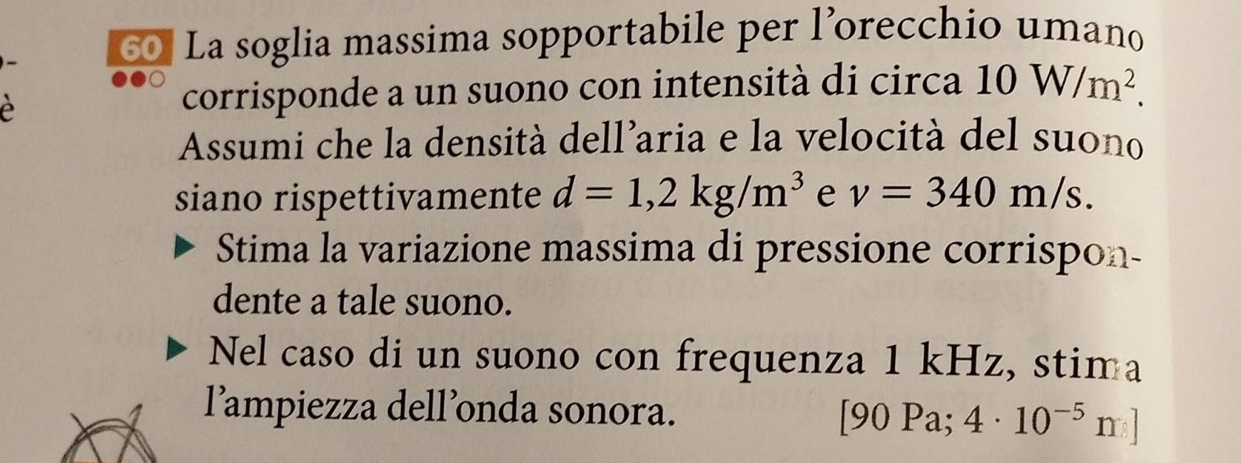 La soglia massima sopportabile per l’orecchio umano 
é 
corrisponde a un suono con intensità di circa 10W/m^2. 
Assumi che la densità dell’aria e la velocità del suono 
siano rispettivamente d=1,2kg/m^3 e v=340m/s. 
Stima la variazione massima di pressione corrispon- 
dente a tale suono. 
Nel caso di un suono con frequenza 1 kHz, stima 
lampiezza dell’onda sonora. [90 Pa; 4· 10^(-5)n]