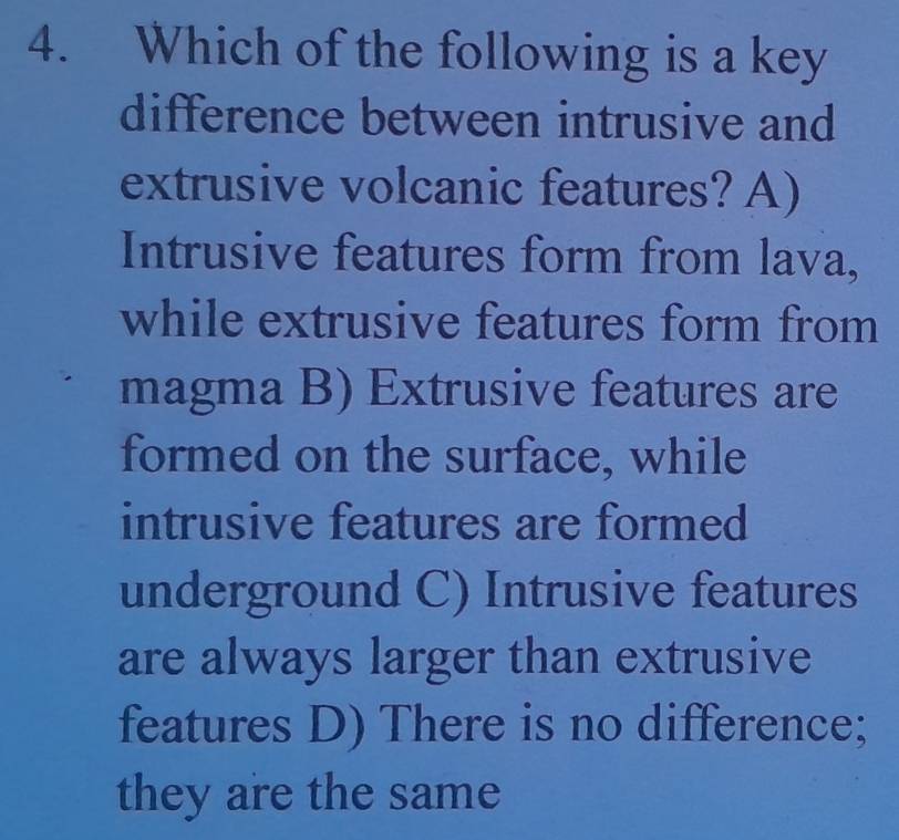 Which of the following is a key
difference between intrusive and
extrusive volcanic features? A)
Intrusive features form from lava,
while extrusive features form from
magma B) Extrusive features are
formed on the surface, while
intrusive features are formed
underground C) Intrusive features
are always larger than extrusive
features D) There is no difference;
they are the same