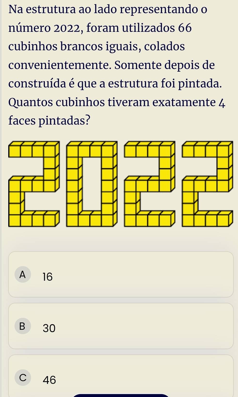 Na estrutura ao lado representando o
número 2022, foram utilizados 66
cubinhos brancos iguais, colados
convenientemente. Somente depois de
construída é que a estrutura foi pintada.
Quantos cubinhos tiveram exatamente 4
faces pintadas?
A 16
B 30
C 46