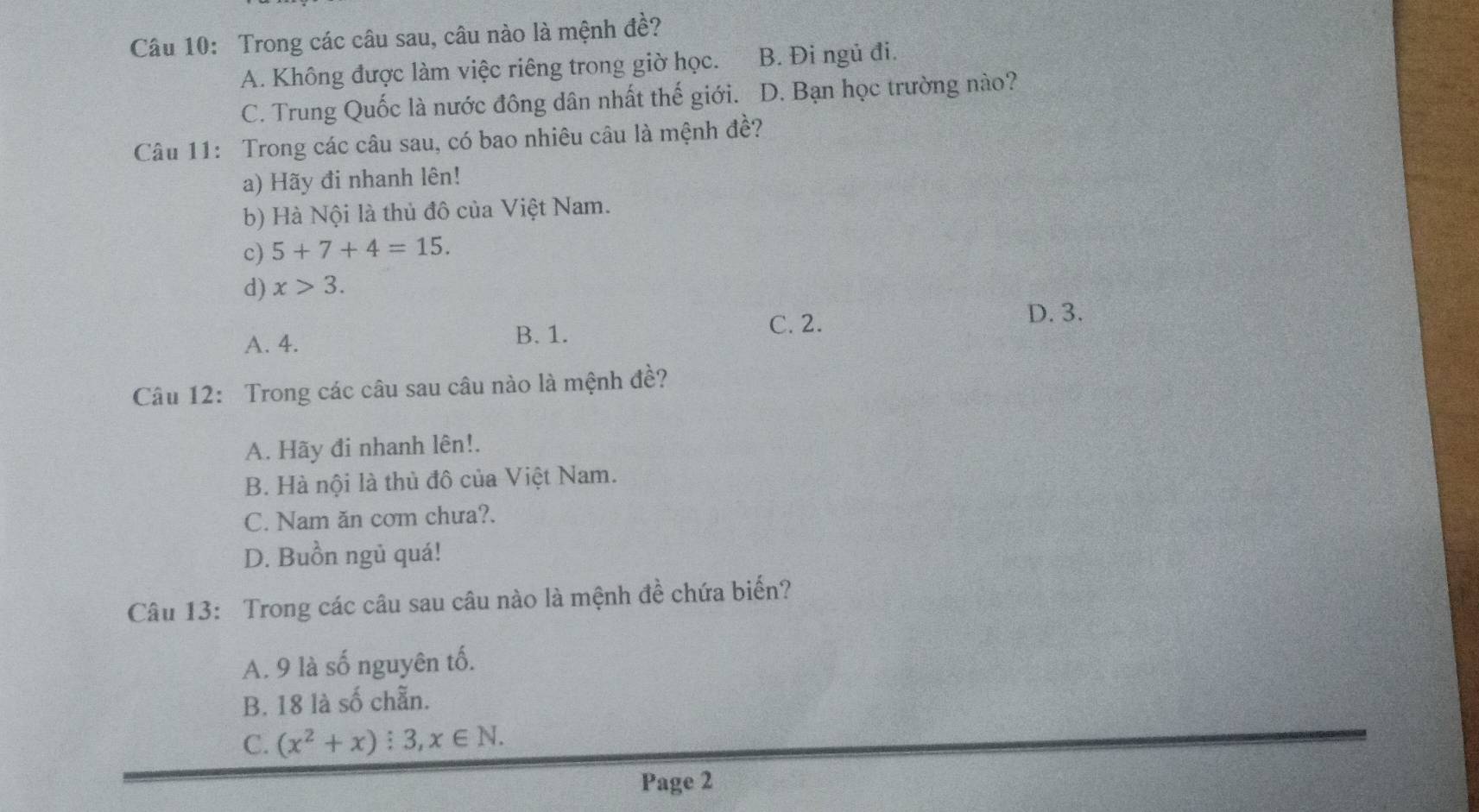 Trong các câu sau, câu nào là mệnh đề?
A. Không được làm việc riêng trong giờ học. B. Đi ngủ đi.
C. Trung Quốc là nước đông dân nhất thế giới. D. Bạn học trường nào?
Câu 11: Trong các câu sau, có bao nhiêu câu là mệnh đề?
a) Hãy đi nhanh lên!
b) Hà Nội là thủ đô của Việt Nam.
c) 5+7+4=15.
d) x>3.
D. 3.
A. 4. B. 1.
C. 2.
Câu 12: Trong các câu sau câu nào là mệnh đề?
A. Hãy đi nhanh lên!.
B. Hà nội là thủ đô của Việt Nam.
C. Nam ăn com chưa?.
D. Buồn ngủ quá!
Câu 13: Trong các câu sau câu nào là mệnh đề chứa biển?
A. 9 là số nguyên tố.
B. 18 là số chẵn.
C. (x^2+x):3,x∈ N. 
Page 2