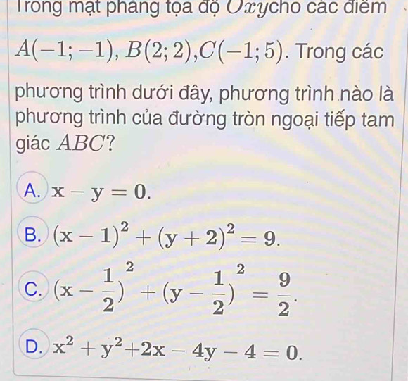 Trong mạt phang tọa độ Oxycho các điểm
A(-1;-1), B(2;2), C(-1;5). Trong các
phương trình dưới đây, phương trình nào là
phương trình của đường tròn ngoại tiếp tam
giác ABC?
A. x-y=0.
B. (x-1)^2+(y+2)^2=9.
C. (x- 1/2 )^2+(y- 1/2 )^2= 9/2 .
D. x^2+y^2+2x-4y-4=0.