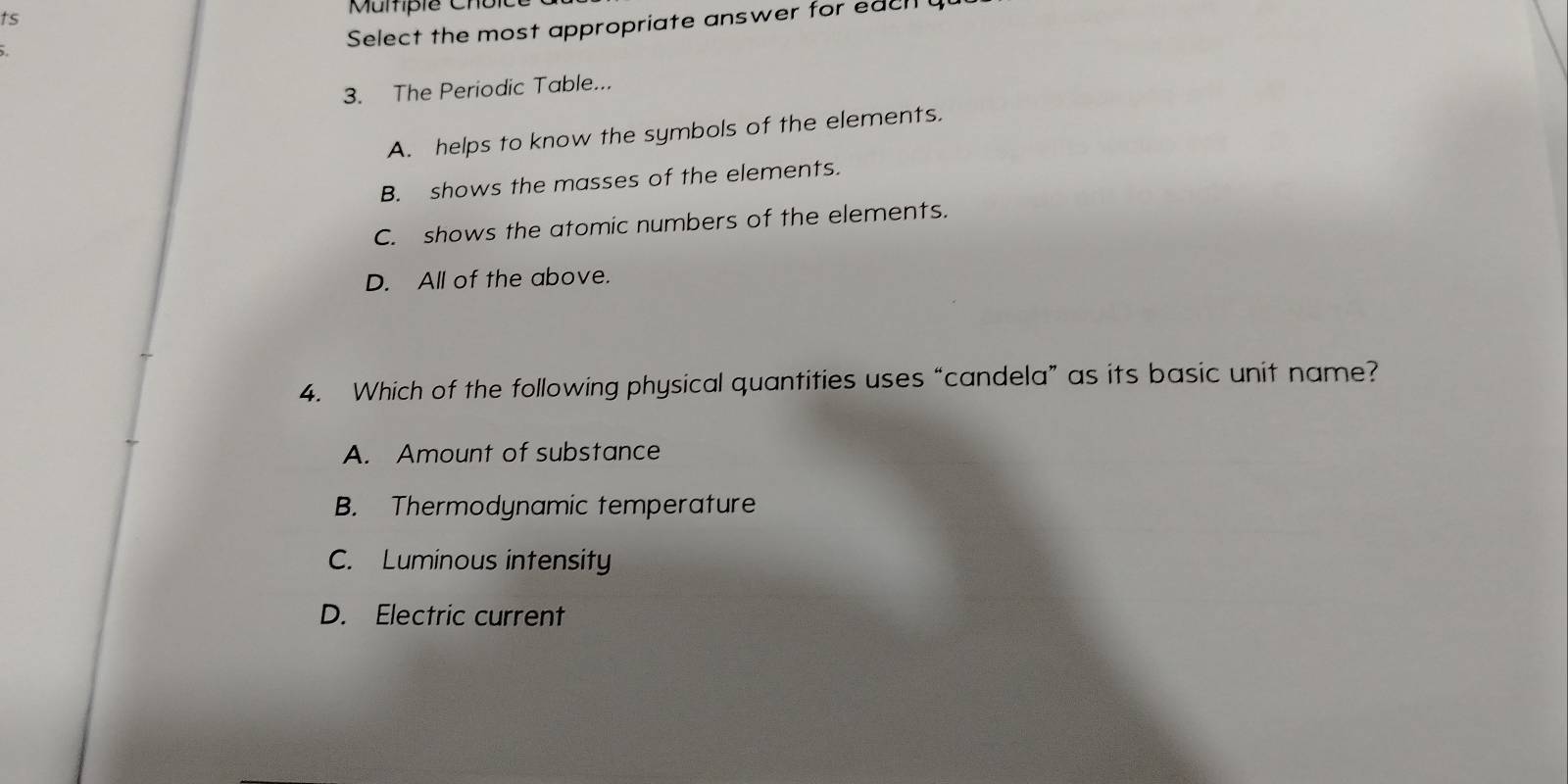 ts Mumfpie Cholt
Select the most appropriate answer for each
3. The Periodic Table...
A. helps to know the symbols of the elements.
B. shows the masses of the elements.
C. shows the atomic numbers of the elements.
D. All of the above.
4. Which of the following physical quantities uses “candela” as its basic unit name?
A. Amount of substance
B. Thermodynamic temperature
C. Luminous intensity
D. Electric current