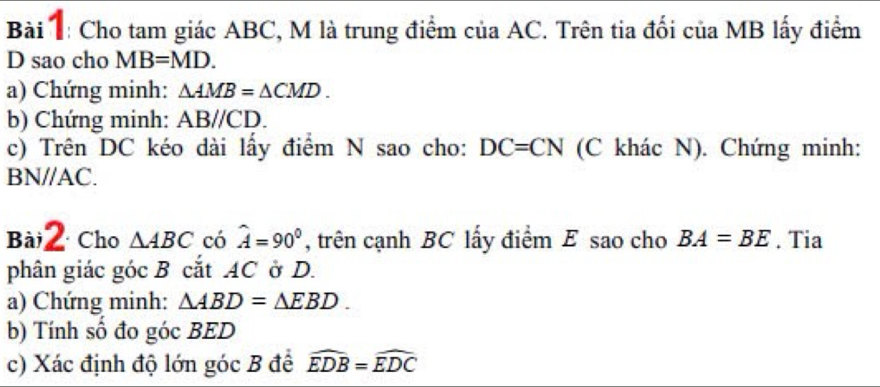 Cho tam giác ABC, M là trung điểm của AC. Trên tia đối của MB lấy điểm 
D sao cho MB=MD. 
a) Chứng minh: △ AMB=△ CMD. 
b) Chứng minh: ABparallel CD. 
c) Trên DC kéo dài lấy điểm N sao cho: DC=CN (C khác N). Chứng minh:
BN//AC. 
Bài2 Cho △ ABC có hat A=90° , trên cạnh BC lấy điểm E sao cho BA=BE. Tia 
phân giác góc B cắt AC ở D. 
a) Chứng minh: △ ABD=△ EBD. 
b) Tính số đo góc BED
c) Xác định độ lớn góc B đề widehat EDB=widehat EDC