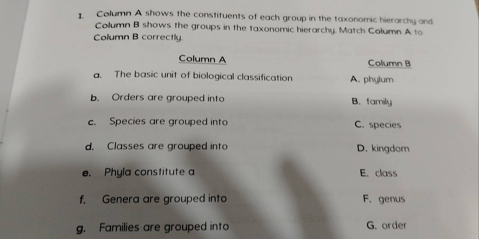 Column A shows the constituents of each group in the taxonomic hierarchy and
Column B shows the groups in the taxonomic hierarchy. Match Column A to
Column B correctly.
Column A
Column B
a. The basic unit of biological classification
A. phylum
b. Orders are grouped into
B. family
c. Species are grouped into C. species
d. Classes are grouped into D. kingdom
e. Phyla constitute a E. class
f. Genera are grouped into F. genus
g. Families are grouped into G. order