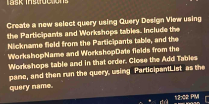 Task Instructions 
Create a new select query using Query Design View using 
the Participants and Workshops tables. Include the 
Nickname field from the Participants table, and the 
WorkshopName and WorkshopDate fields from the 
Workshops table and in that order. Close the Add Tables 
pane, and then run the query, using ParticipantList as the 
query name. 
12:02 PM