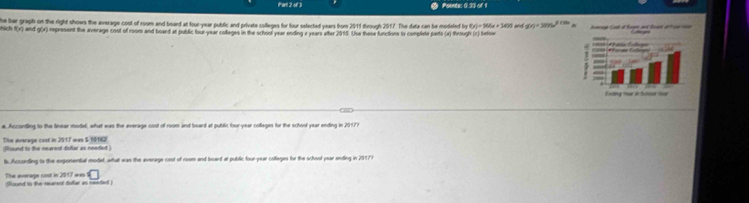 of Paints: 0 33 of 1 
he bar graph on the right shows the average cost of room and board at four-year public and private colleges for four selected years from 2011 through 2017. The data can be modeled by F(x)=55% x+3450
hlich f(x) and g(x) represent the average cost of roons and board at public four-year colleges in the school year ending x years atter 2010. Use these functions to complote parts (a) through (c) befow and g(r)=3095e^(5794)
a. Accontling to the linear model, what was the average cost of room and board at public four-year colleges for the school year ending in 20177 
Tihe average cost in 2517 was $ 16162) 
(Risund to the nearest dollar as needed ) 
b. Acconding to the exponential modell, what was the average cost of room and board at public four-year colleges for the school year ending in 20177 
The average cost in 2017 was C
(Round ts the neurest doller as needed )