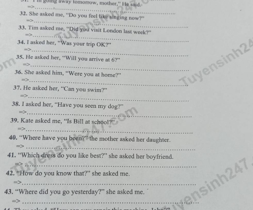 I' going away tomorrow, mother,” He said. 
_ 
_ 
32. She asked me, “Do you feel like singing now?” 
_ 
33. Tim asked me, “Did you visit London last week?” 
34. I asked her, “Was your trip OK?” 
35. He asked her, “Will you arrive at 6?” 
36. She asked him, “Were you at home?” 
_= 
_Tuyensinh2 
37. He asked her, “Can you swim?” 
= 
_ 
38. I asked her, “Have you seen my dog?” 
= 
_ 
39. Kate asked me, “Is Bill at school?” 
_ 
40. “Where have you been?” the mother asked her daughter. 
_ 
41. “Which dress do you like best?” she asked her boyfriend. 
_ 
42. “How do you know that?” she asked me. 
_ 
43. “Where did you go yesterday?” she asked me. 
= 
_