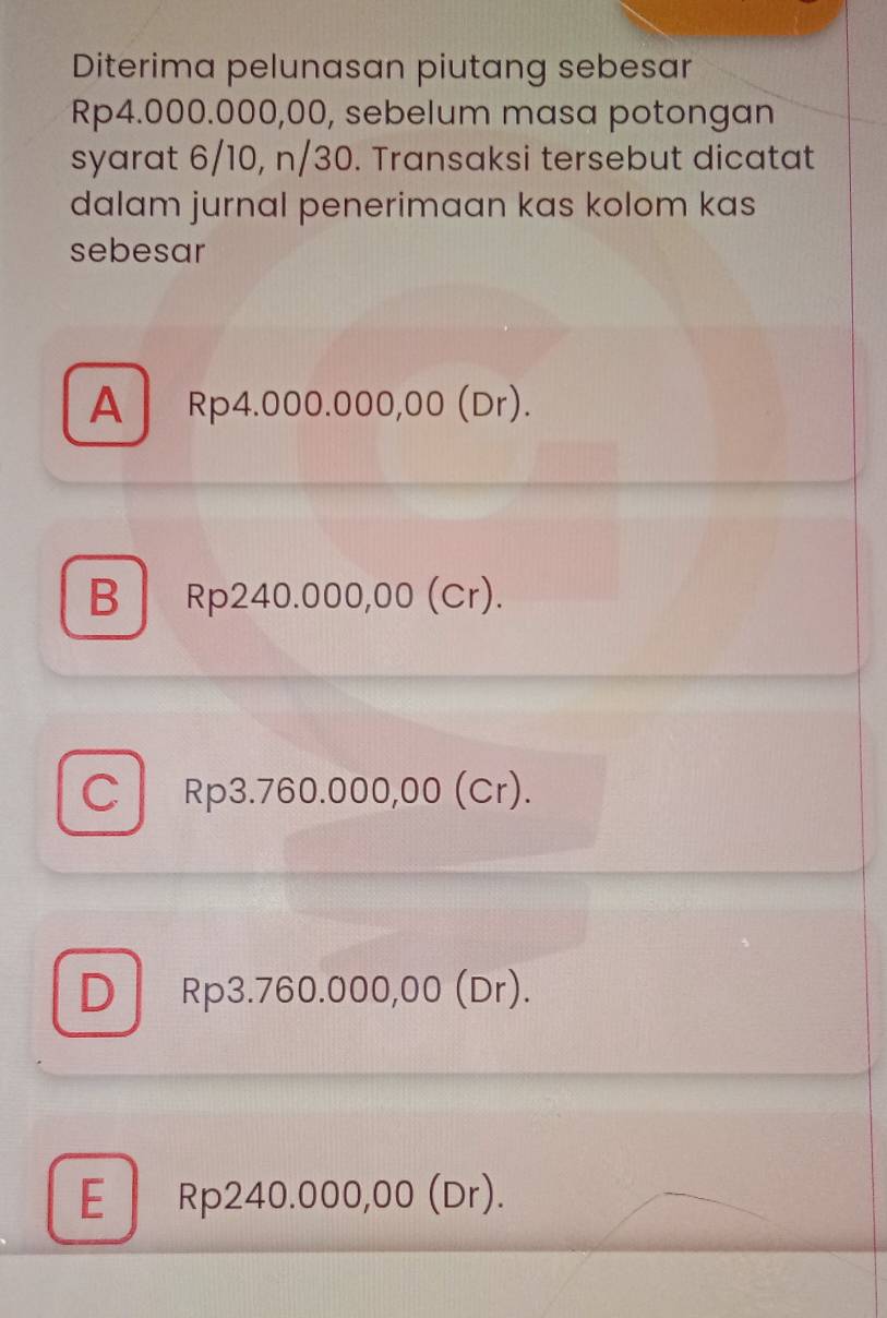 Diterima pelunasan piutang sebesar
Rp4.000.000,00, sebelum masa potongan
syarat 6/10, n/30. Transaksi tersebut dicatat
dalam jurnal penerimaan kas kolom kas
sebesar
A Rp4.000.000,00 (Dr).
B Rp240.000,00 (Cr).
C Rp3.760.000,00 (Cr).
D Rp3.760.000,00 (Dr).
E Rp240.000,00 (Dr).