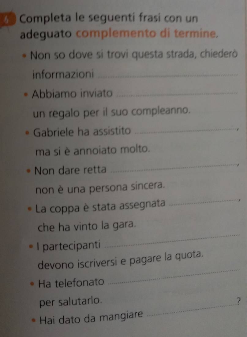 Completa le seguenti frasi con un 
adeguato complemento di termine. 
Non so dove si trovi questa strada, chíederò 
informazioni_ 
Abbiamo inviato_ 
un regalo per il suo compleanno. 
Gabriele ha assistito_ 
. 
ma si è annoiato molto. 
Non dare retta 
_ 
non è una persona sincera. 
La coppa è stata assegnata 
_ 
che ha vinto la gara. 
I partecipanti 
_ 
_ 
devono iscriversi e pagare la quota. 
Ha telefonato 
_ 
per salutarlo. ? 
Hai dato da mangiare