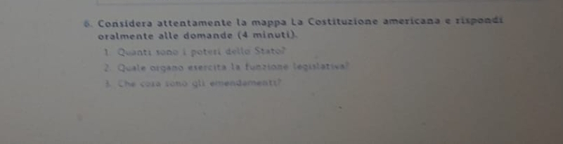 Consídera attentamente la mappa La Costituzione amerícana e risponds 
oralmente alle domande (4 minuti). 
1: Quanti sono i poteri dello Stato? 
2. Quale organo esercita la funzione legislativa? 
3. Che cora sono gli emendementt?