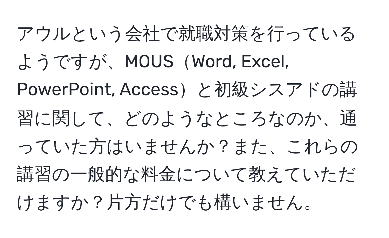 アウルという会社で就職対策を行っているようですが、MOUSWord, Excel, PowerPoint, Accessと初級シスアドの講習に関して、どのようなところなのか、通っていた方はいませんか？また、これらの講習の一般的な料金について教えていただけますか？片方だけでも構いません。