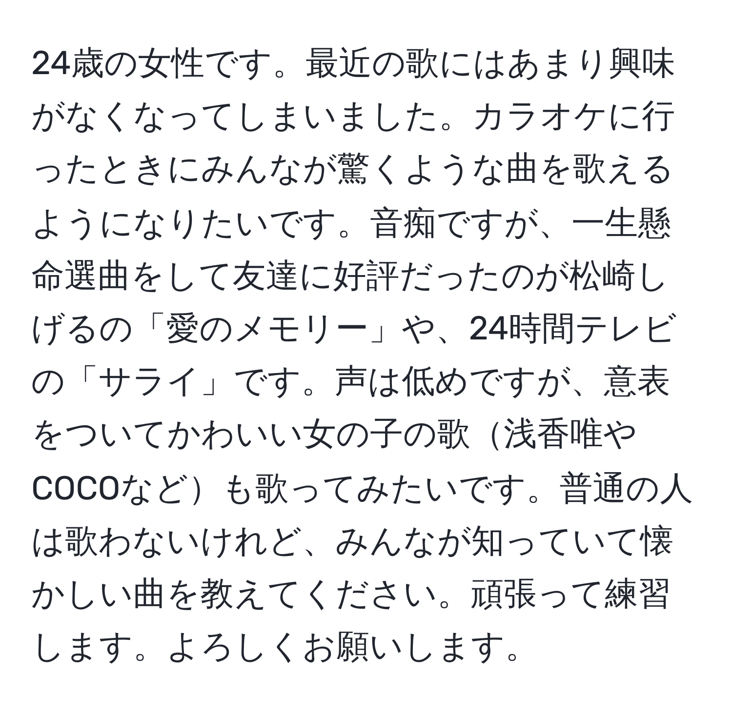 24歳の女性です。最近の歌にはあまり興味がなくなってしまいました。カラオケに行ったときにみんなが驚くような曲を歌えるようになりたいです。音痴ですが、一生懸命選曲をして友達に好評だったのが松崎しげるの「愛のメモリー」や、24時間テレビの「サライ」です。声は低めですが、意表をついてかわいい女の子の歌浅香唯やCOCOなども歌ってみたいです。普通の人は歌わないけれど、みんなが知っていて懐かしい曲を教えてください。頑張って練習します。よろしくお願いします。