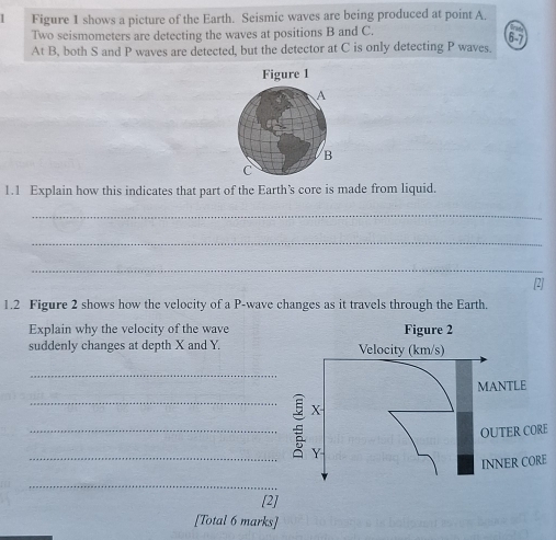 Figure 1 shows a picture of the Earth. Seismic waves are being produced at point A. 
Two seismometers are detecting the waves at positions B and C. 
6-7 
At B, both S and P waves are detected, but the detector at C is only detecting P waves. 
1.1 Explain how this indicates that part of the Earth’s core is made from liquid. 
_ 
_ 
_ 
[2] 
1.2 Figure 2 shows how the velocity of a P -wave changes as it travels through the Earth. 
Explain why the velocity of the wave Figure 2 
suddenly changes at depth X and Y. Velocity (km/s) 
_ 
MANTLE 
_
X
_ 
OUTER CORE 
_
Y
INNER CORE 
_ 
[2] 
[Total 6 marks]