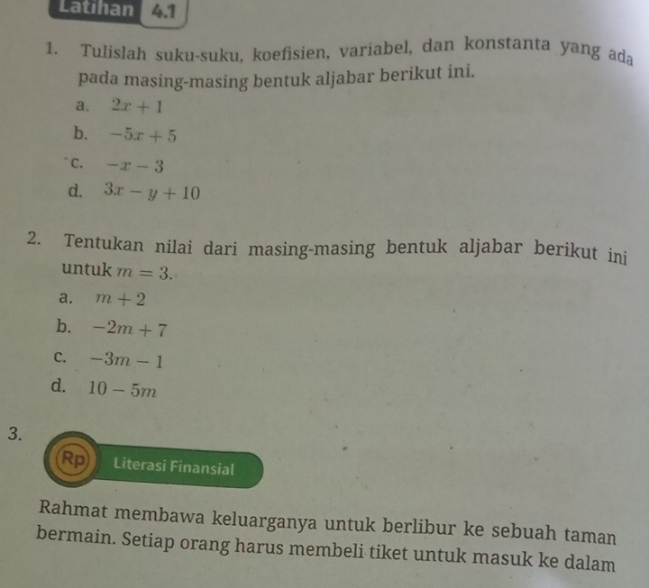 Latihan 4.1 
1. Tulislah suku-suku, koefisien, variabel, dan konstanta yang ada 
pada masing-masing bentuk aljabar berikut ini. 
a. 2x+1
b. -5x+5
C. -x-3
d. 3x-y+10
2. Tentukan nilai dari masing-masing bentuk aljabar berikut ini 
untuk m=3. 
a. m+2
b. -2m+7
C. -3m-1
d. 10-5m
3. 
Rp Literasi Finansial 
Rahmat membawa keluarganya untuk berlibur ke sebuah taman 
bermain. Setiap orang harus membeli tiket untuk masuk ke dalam