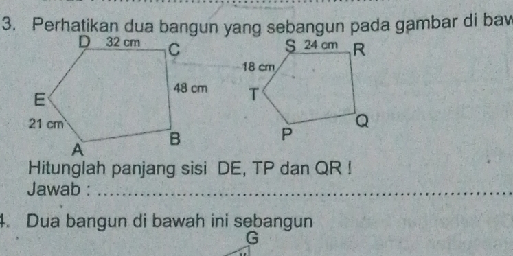 Perhatikan dua bangun yang sebangun pada gambar di baw 

Hitunglah panjang sisi DE, TP dan QR! 
Jawab :_ 
4. Dua bangun di bawah ini sebangun