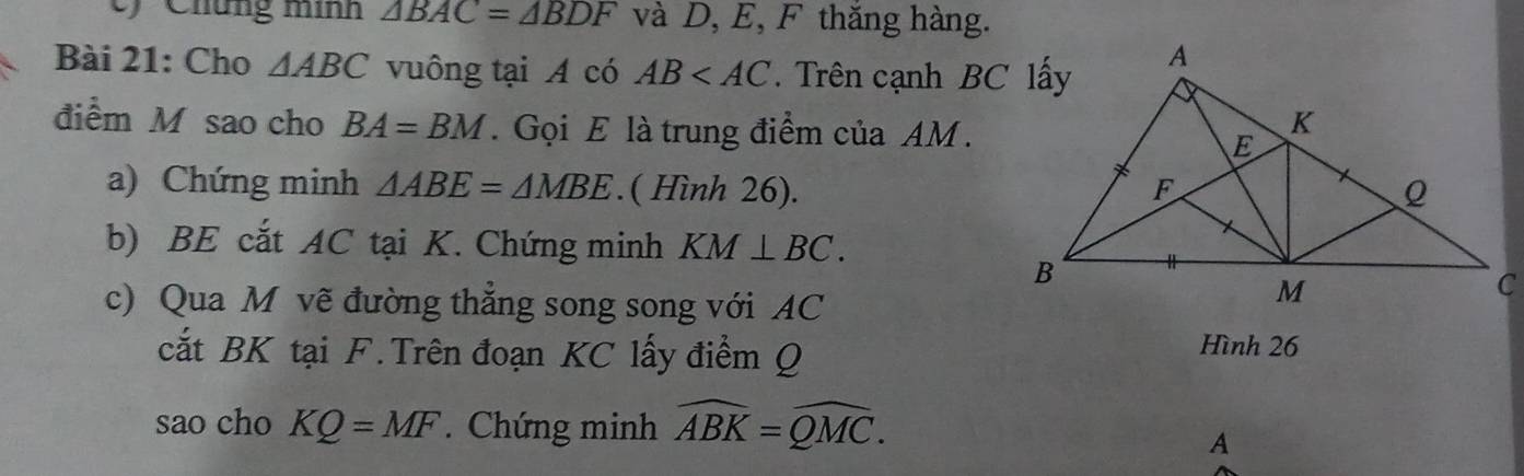 Chứng minh △ BAC=△ BDF và D, E, F thăng hàng. 
Bài 21: Cho △ ABC vuông tại A có AB . Trên cạnh BC lấy 
điểm M sao cho BA=BM. Gọi E là trung điểm của AM. 
a) Chứng minh △ ABE=△ MBE.( Hình 26). 
b) BE cắt AC tại K. Chứng minh KM⊥ BC. 
c) Qua M vẽ đường thắng song song với AC
cắt BK tại F. Trên đoạn KC lấy điểm Q Hình 26
sao cho KQ=MF. Chứng minh widehat ABK=widehat QMC. 
A