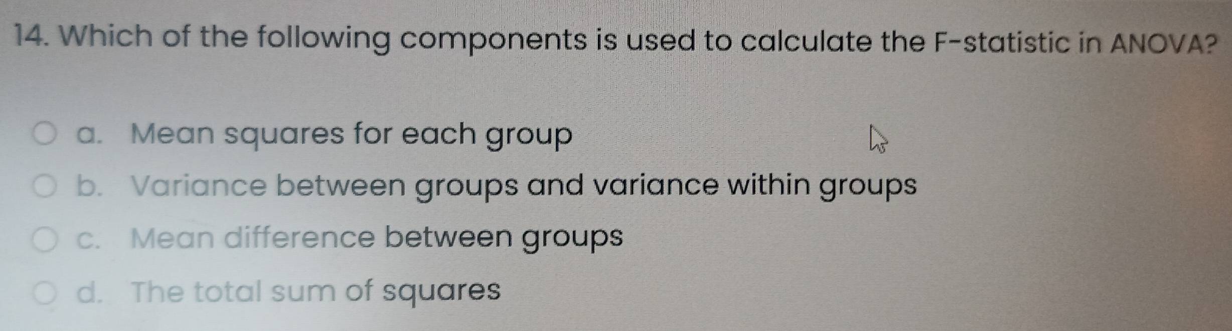 Which of the following components is used to calculate the F -statistic in ANOVA?
a. Mean squares for each group
b. Variance between groups and variance within groups
c. Mean difference between groups
d. The total sum of squares