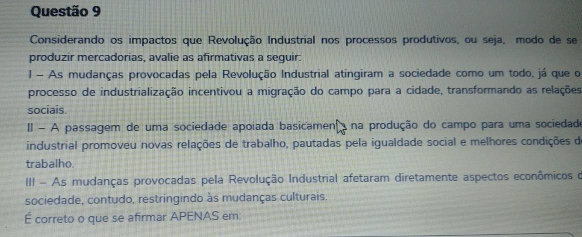 Considerando os impactos que Revolução Industrial nos processos produtivos, ou seja, modo de se 
produzir mercadorias, avalie as afirmativas a seguir: 
l - As mudanças provocadas pela Revolução Industrial atingiram a sociedade como um todo, já que o 
processo de industrialização incentivou a migração do campo para a cidade, transformando as relações 
sociais. 
II - A passagem de uma sociedade apoiada basicamen na produção do campo para uma sociedade 
industrial promoveu novas relações de trabalho, pautadas pela igualdade social e melhores condições de 
trabalho. 
III - As mudanças provocadas pela Revolução Industrial afetaram diretamente aspectos econômicos o 
sociedade, contudo, restringindo às mudanças culturais. 
É correto o que se afirmar APENAS em: