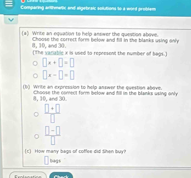 Lnear Equations 
Comparing arithmetic and algebraic solutions to a word problem 
(a) Write an equation to help answer the question above. 
Choose the correct form below and fill in the blanks using only
8, 10, and 30. 
(The variable x is used to represent the number of bags.)
□ x+□ =□
□ x-□ =□
(b) Write an expression to help answer the question above. 
Choose the correct form below and fill in the blanks using only
8, 10, and 30.
 (□ +□ )/□  
 (□ -□ )/□  
(c) How many bags of coffee did Shen buy? 
bags 
Explanation he