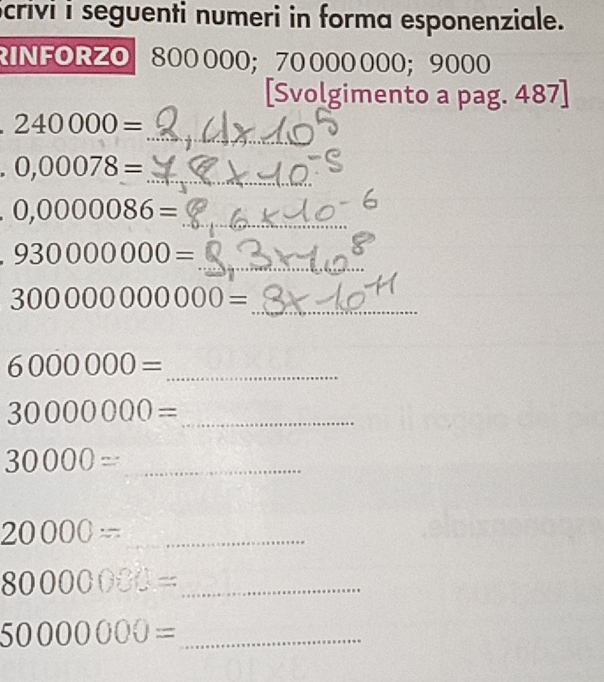 Scrivi i seguenti numeri in forma esponenziale. 
RINFORZO 800 000; 70 000 000; 9000
[Svolgimento a pag. 487] 
_
240000=
0,00078= _
0,0000086= _ 
_
930000000=
300000000000=
_
6000000= _
30000000= _ 
_ 30000=
_ 20000=
_ 80000000=
_ 50000000=