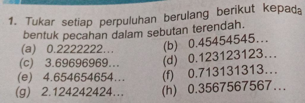 Tukar setiap perpuluhan berulang berikut kepada 
bentuk pecahan dalam sebutan terendah. 
(a) 0.2222222… 
(b) 0.45454545... 
(c) 3.69696969... 
(d) 0.123123123… 
(e) 4.654654654... 
(f) 0.713131313… 
(g) 2.124242424… 
(h) 0.3567567567...