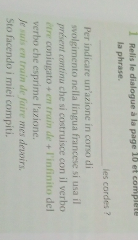 Relis le dialogue à la page 10 et complete 
la phrase. 
_ 
les cordes ? 
Per indicare un’azione in corso di 
svolgimento nella lingua francese si usa il 
présent continu che si costruisce con il verbo 
être coniugato + en train de + l'infinito del 
verbo che esprime l’azione. 
Je suis en train de faire mes devoirs. 
Sto facendo i miei compiti.