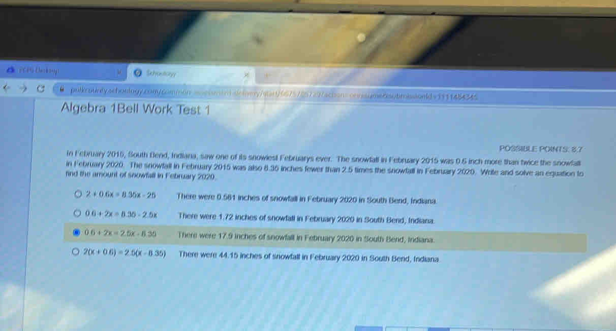 Schootoryy
pulkrounlyschoelogy.conycommon asehsmem sielamry/star)6675725729/achons onnisumecsubmissionld v1911484345
Algebra 1Bell Work Test 1
POSSIBLE POINTS: 8.7
In February 2016, South Bend, Indiana, saw one of its snowiest Februarys ever. The snowfall in February 2015 was 0.5 inch more than twice the snowfall
in February 2020. The snowfall in February 2015 was also 6.35 inches fewer than 2.5 times the snowfall in February 2020. Write and solve an equation to
find the amount of snowfall in February 2020.
2+0.6x=8.35x-25 There were 0.581 inches of snowfall in February 2020 in South Bend, Indiana.
0.6+2x=0.35-2.5x There were 1.72 inches of snowfall in February 2020 in South Bend, Indiana.
0.6+2x=2.5x-8.30 There were 17.9 inches of snowfall in February 2020 in South Bend, Indiana.
2(x+0.6)=2.5(x-0.35) There were 44.15 inches of snowfall in February 2020 in South Bend, Indiana.