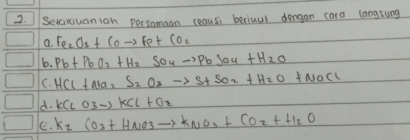 ISetarauan1an persamaan reausi beriuut dengan cara langsung 
a. Fe_2O_3+COto Fe+CO_2
6. Pb+PbO_2+H_2SO_4to PbSO_4+H_2O
C. HCl+Na_2S_2O_3to S+SO_2+H_2O+NaCl
d. KClO3to KCl+Oz
e. K_2CO_3+HNO_3to KNO_3+CO_2+H_2O