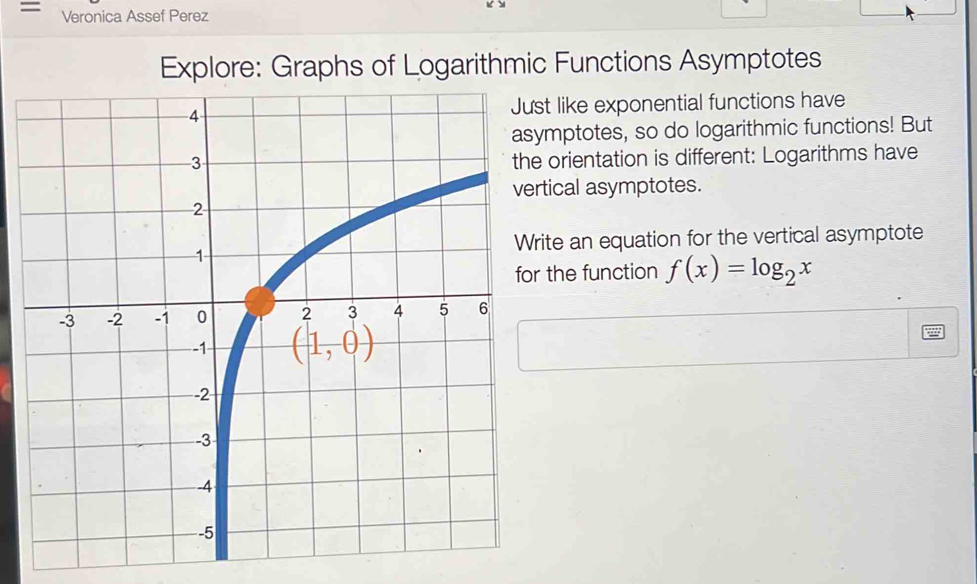 = Veronica Assef Perez
Explore: Graphs of Logarithmic Functions Asymptotes
st like exponential functions have
mptotes, so do logarithmic functions! But
orientation is different: Logarithms have
tical asymptotes.
ite an equation for the vertical asymptote
the function f(x)=log _2x