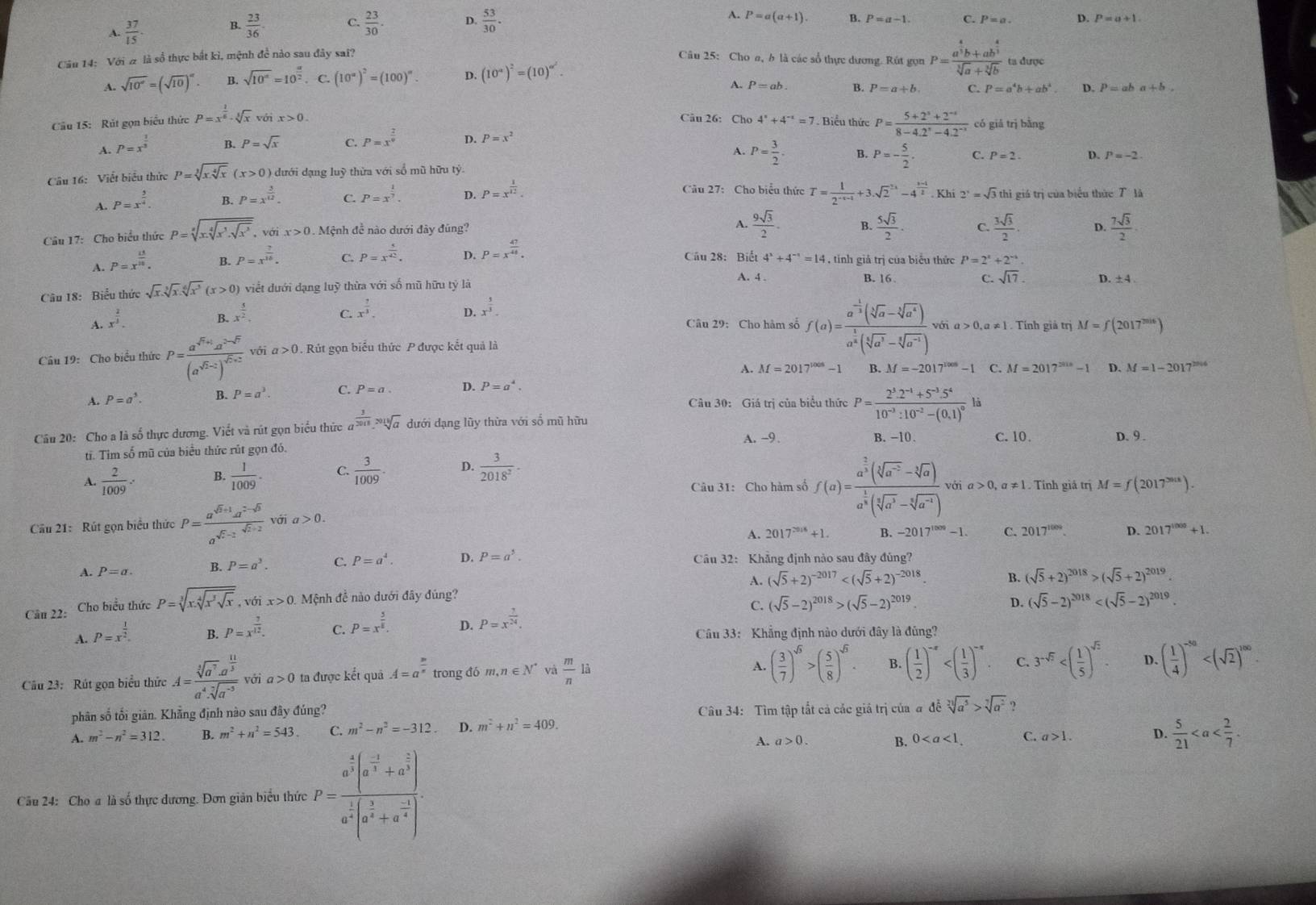 A.  37/15 . B.  23/36 
A.
C.  23/30 . D.  53/30 . P=a(a+1). B. P=a-1. C. P=a. D. P=a+1.
Cầu 14: Với # là số thực bắt kì, mệnh đề nào sau đây sai? Câu 25: Cho a, b là các sổ thực dương. Rút gọn P=frac a^(frac 4)3b+ab^(frac 4)3sqrt[3](a)+sqrt[3](b) ta được
A. sqrt(10°)=(sqrt(10))^alpha . B. sqrt(10^a)=10^(frac a)2. C. (10^(alpha))^2=(100)^alpha . D. (10^a)^2=(10)^a^2.
A. P=ab. B. P=a+b C. P=a^4b+ab^4 D. P=aba+b.
Câu 26: Cho
Câu 15:  Rút gọn biểu thức P=x^(frac 1)6· sqrt[3](x) với x>0. 4^x+4^(-x)=7 7  Biểu thức P= (5+2^3+2^(-4))/8-4.2^x-4.2^(-x)  có giá trị bằng
A. P=x^(frac 1)3 B. P=sqrt(x) C. P=x^(frac 2)9 D. P=x^2
A. P= 3/2 . B.
Câu 16: Viết biểu thức P=sqrt[3](xsqrt [4]x) (x>0) 9 dưới dạng luỹ thừa với số mũ hữu tỷ. P=- 5/2 . C. P=2. D. P=-2
Câu 27: Cho biểu thức
A. P=x^(frac 5)4. B. P=x^(frac 3)12. C. P=x^(frac 1)7 D. P=x^(frac 1)12. T= 1/2^(-x-1) +3.sqrt 2^((2x)-4^frac 3-x)2. Khi 2^x=sqrt(3) thì giá trị của biểu thức T là
Câu 17: Cho biểu thức P=sqrt[3](x.sqrt [4]x^3.sqrt x^3) , với x>0.  Mệnh đề nào dưới đây đúng?
A.  9sqrt(3)/2 . B.  5sqrt(3)/2 . C.  3sqrt(3)/2 . D.  7sqrt(3)/2 
A. P=x^(frac 15)10. B. P=x^(frac 7)16. C. P=x^(frac 4)42. D. P=x^(frac 47)48. Cầu 28: Biết 4^x+4^(-x)=14 , tinh giả trị của biểu thức P=2^x+2^(-x).
Câu 18: Biểu thức sqrt(x).sqrt[3](x).sqrt[6](x^3)(x>0) viết dưới đạng luỹ thừa với số mũ hữu tỷ là A. 4 .
C. sqrt(17).
B. 16 D. ±4 
B. x^(frac 5)2. C. x^(frac 7)3.
D. x^(frac 5)3-
A. x^(frac 2)3. Câu 29:Cho hàm số f(a)=frac a^(-frac 1)3(sqrt[3](a)-sqrt[3](a^4))a^(frac 1)8(sqrt[5](a^3)-sqrt[6](a^(-1))) với a>0,a!= Tính giả trị M=f(2017^(2016))
Câu 19: Cho biểu thức P=frac a^(sqrt(r)+1)a^(2-sqrt(r))(a^(sqrt(r)-2))^sqrt(r)+2 với a>0. Rút gọn biểu thức P được kết quả là
A. M=2017^(1005)-1
A. P=a^5. B. P=a^3. C. P=a. D. P=a^4. B. M=-2017^(1005)-1 C. M=2017^(2018)-1 D.
M=1-2017^(2016)
Câu 30: Giá trị của biểu thức P=frac 2^3.2^(-1)+5^(-3).5^410^(-3):10^(-2)-(0.1)^0li
Câu 20: Cho a là số thực dương. Viết và rút gọn biểu thức a  3/2018 * sqrt[3encloselongdiv 3](a) dưới dạng lũy thừa với số mũ hữu
A. ~9. B. -10. C. 10. D. 9 .
ti. Tim số mũ của biểu thức rút gọn đó,
A.  2/1009 . B.  1/1009 . C.  3/1009 . D.  3/2018^2 -
Câu 31: Cho hàm số f(a)=frac a^(frac 2)3(sqrt[3](a^(-2))-sqrt[3](a))a^(frac 1)3(sqrt[3](a^3)-sqrt[3](a^(-4))) với a>0,a!= 1 Tính giá trị M=f(2017^(2018)).
Cầu 21: Rút gọn biểu thức P= (a^(sqrt(5)+1)a^(2-sqrt(5)))/a^(sqrt(7)-2)  với a>0.
A. 2017^(2016)+1. B. -2017^(1000)-1. C. 2017^(1009). D. 2017^(1000)+1.
A. P=a. B. P=a^2. C. P=a^4. D. P=a^5. Câu 32: Khẳng định nào sau đây đúng?
Câu 22: Cho biểu thức P=sqrt[3](x.sqrt [4]x^3sqrt x),voix>0. Mệnh để nào dưới đây đúng? A. (sqrt(5)+2)^-2017 B. (sqrt(5)+2)^2018>(sqrt(5)+2)^2019
C. (sqrt(5)-2)^2018>(sqrt(5)-2)^2019. D. (sqrt(5)-2)^2018
A. P=x^(frac 1)2.
C. P=x^(frac 5)8.
D. P=x^(frac 7)24.
B. P=x^(frac 3)12. Câu 33: Khẳng định nào dưới đây là đúng?
Câu 23: Rút gọn biểu thức A=frac sqrt[3](a^7)· a^(frac 11)3a^4· sqrt[7](a^(-5)) với a>0 ta được kết quả A=a^(frac m)n trong đó m,n∈ N^* và  m/n la
A. ( 3/7 )^sqrt(5)>( 5/8 )^sqrt(5). B. ( 1/2 )^-x C. 3^(-sqrt(2)) D、 ( 1/4 )^-50
phân số tối giản. Khẳng định nào sau đây đúng?  Câu 34: Tìm tập tắt cả các giá trị của đ đễ sqrt[2](a^5)>sqrt[7](a^2) ?
A. m^2-n^2=312. B. m^2+n^2=543. C. m^2-n^2=-312 D. m^2+n^2=409.
A. a>0. B. 0 C. a>1. D.  5/21 
Câu 24: Cho a là số thực dương. Đơn giản biểu thức P=frac a^(frac 4)3(a^(-frac 1)3+a^(frac 2)3)a^(frac 1)3(a^(frac 2)3+a^(frac -1)4)