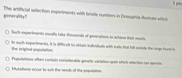 The artificial selection experiments with bristle numbers in Drosophila illustrate which
generality?
Such experiments usually take thousands of generations to achieve their results.
In such experiments, it is diffcult to obtain individuals with traits that fall outside the range found in
the original population.
Populations often contain considerable genetic variation upon which selection can operate.
Mutations occur to suit the needs of the population.