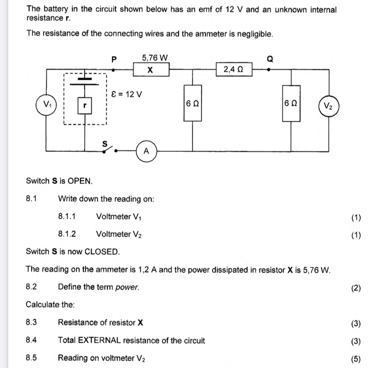 The battery in the circuit shown below has an emf of 12 V and an unknown internal
resistance r.
The resistance of the connecting wires and the ammeter is negligible.
Switch S is OPEN.
8.1 Write down the reading on:
8.1.1 Voltmeter V_1 (1)
8.1.2 Voltmeter V_2 (1)
Switch S is now CLOSED.
The reading on the ammeter is 1,2 A and the power dissipated in resistor X is 5,76 W.
8.2 Define the term power. (2)
Calculate the:
8.3 Resistance of resistor X (3)
8.4 Total EXTERNAL resistance of the circuit (3)
8.5 Reading on voltmeter V_2 (5)